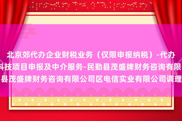 北京郊代办企业财税业务(仅限申报纳税)-代办企业注册及年报-代办科技项目申报及中介服务-民勤县茂盛牌财务咨询有限公司区电信实业有限公司调理方面